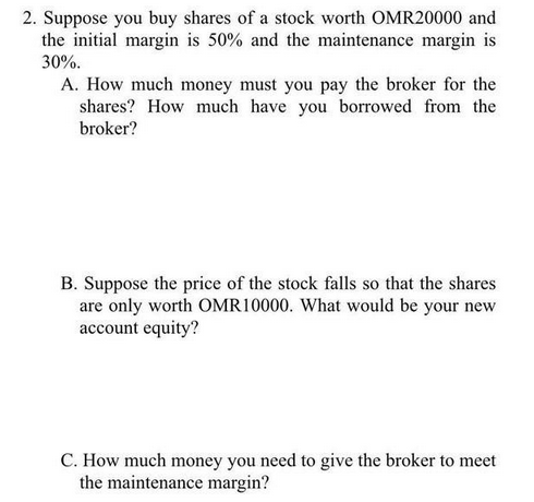 2. Suppose you buy shares of a stock worth OMR20000 and
the initial margin is 50% and the maintenance margin is
30%.
A. How much money must you pay the broker for the
shares? How much have you borrowed from the
broker?
B. Suppose the price of the stock falls so that the shares
are only worth OMR10000. What would be your nev
account equity?
C. How much money you need to give the broker to meet
the maintenance margin?

