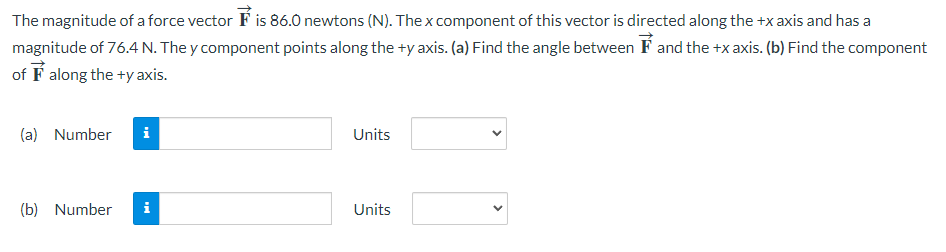 The magnitude of a force vector is 86.0 newtons (N). The x component of this vector is directed along the +x axis and has a
magnitude of 76.4 N. They component points along the +y axis. (a) Find the angle between and the +x axis. (b) Find the component
of along the +y axis.
(a) Number
(b) Number
i
i
Units
Units