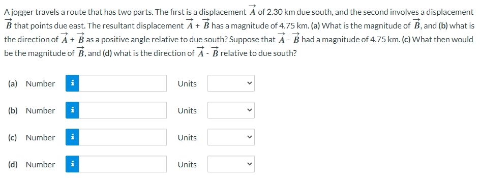 A jogger travels a route that has two parts. The first is a displacement A of 2.30 km due south, and the second involves a displacement
B that points due east. The resultant displacement A + B has a magnitude of 4.75 km. (a) What is the magnitude of B, and (b) what is
the direction of A + B as a positive angle relative to due south? Suppose that A - B had a magnitude of 4.75 km. (c) What then would
be the magnitude of B, and (d) what is the direction of A - B relative to due south?
(a) Number
(b) Number
(c) Number
(d) Number
Mi
i
Mi
Units
Units
Units
Units
<