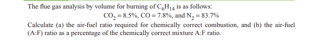 The flue gas analysis by volume for burning of C,H14 is as follows:
co, = 8.5%, CO = 7.8%, and N, = 83.7%
Calculate (a) the air-fuel ratio required for chemically correct combustion, and (b) the air-fuel
(A:F) ratio as a percentage of the chemically correct mixture A:F ratio.
