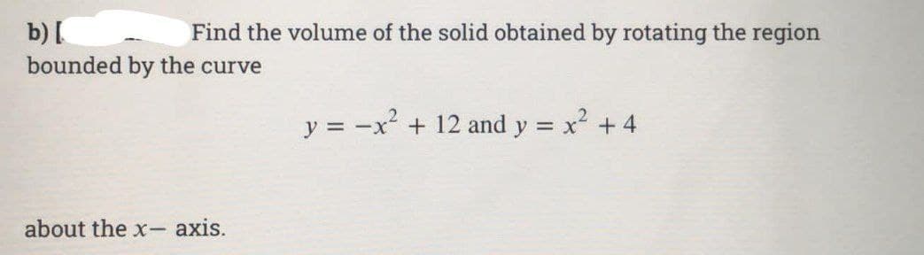 b) [
Find the volume of the solid obtained by rotating the region
bounded by the curve
about the x-axis.
y = -x² + 12 and y = x² + 4
