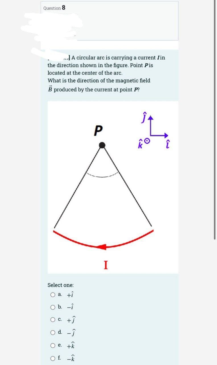 Question 8
..] A circular arc is carrying a current Iin
the direction shown in the figure. Point Pis
located at the center of the arc.
What is the direction of the magnetic field
B produced by the current at point P?
Select one:
O a. +i
O b. -i
OC. +
O d. -Ĵ
O e. +k
f. -k
P
I
O
î