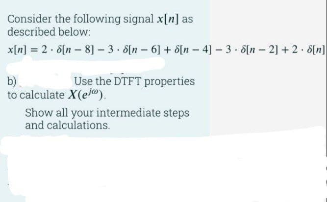 Consider the following signal x[n] as
described below:
x[n] = 2 • 8[n − 8] – 3 • 8[n – 6] + 8[n – 4] − 3 • 8[n − 2] + 2 • $[n]
Use the DTFT properties
b)
to calculate X(ej).
Show all your intermediate steps
and calculations.