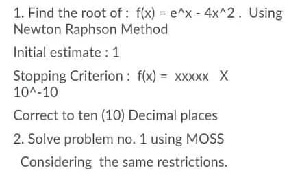 1. Find the root of: f(x) = e^x- 4x^2. Using
Newton Raphson Method
Initial estimate : 1
Stopping Criterion : f(x) = xxxxx X
10^-10
Correct to ten (10) Decimal places
2. Solve problem no. 1 using MOS
Considering the same restrictions.
