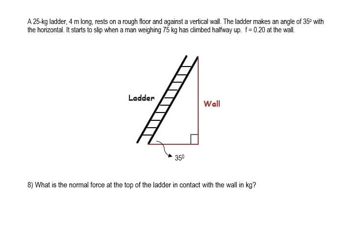 A 25-kg ladder, 4 m long, rests on a rough floor and against a vertical wall. The ladder makes an angle of 35° with
the horizontal. It starts to slip when a man weighing 75 kg has climbed halfway up. f= 0.20 at the wall.
Ladder
Wall
350
8) What is the normal force at the top of the ladder in contact with the wall in kg?

