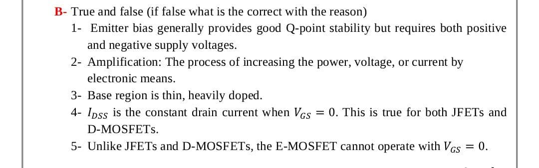 B- True and false (if false what is the correct with the reason)
1- Emitter bias generally provides good Q-point stability but requires both positive
and negative supply voltages.
2- Amplification: The process of increasing the power, voltage, or current by
electronic means.
3- Base region is thin, heavily doped.
4- Ipss is the constant drain current when Vcs
= 0. This is true for both JFETS and
D-MOSFETS.
5- Unlike JFETS and D-MOSFETS, the E-MOSFET cannot operate with VGs = 0.
