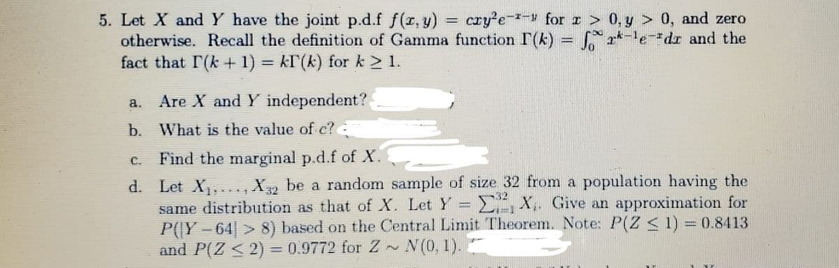 5. Let X and Y have the joint p.d.f f(r, y) = cry'e-- for > 0, y > 0, and zero
otherwise. Recall the definition of Gamma function I(k) = f a*-ledr and the
fact that r(k + 1) = kF(k) for k > 1.
!!
a. Are X and Y independent?
b. What is the value of c?
€. Find the marginal p.d.f of X.
d. Let X,..,X be a random sample of size 32 from a population having the
same distribution as that of X. Let Y = EX. Give an approximation for
P(|Y – 64| > 8) based on the Central Limit Theorem. Note: P(Z <1) = 0.8413
and P(Z < 2) = 0.9772 for Z~ N(0, 1)..
