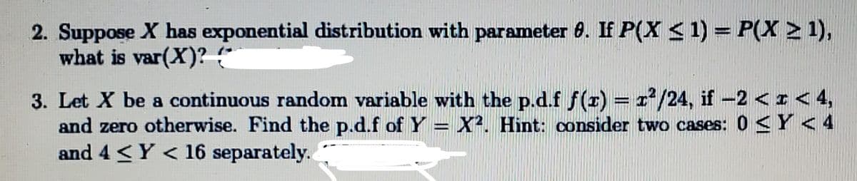 2. Suppose X has exponential distribution with parameter 8. If P(X <1) = P(X > 1),
what is var(X)? (*
=2²/24, if-2 <I< 4,
3. Let X be a continuous random variable with the p.d.f f(z)
and zero otherwise. Find the p.d.f of Y = X². Hint: consider two cases: 0 <Y < 4
and 4 <Y < 16 separately.
