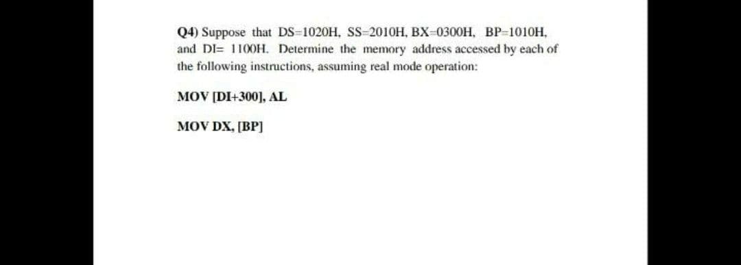 Q4) Suppose that DS-1020H, SS-2010H, BX-0300H, BP-1010H,
and DI= 110OH. Determine the memory address accessed by each of
the following instructions, assuming real mode operation:
MOV [DI+300], AL
MOV DX, [BP]

