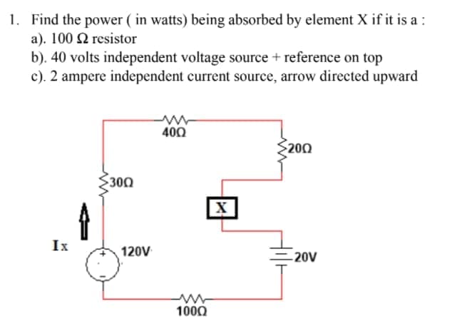 1. Find the power ( in watts) being absorbed by element X if it is a :
a). 100 Q resistor
b). 40 volts independent voltage source + reference on top
c). 2 ampere independent current source, arrow directed upward
400
S200
300
X
Ix
120V
-20V
1000
