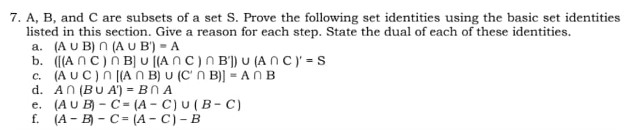 7. A, B, and C are subsets of a set S. Prove the following set identities using the basic set identities
listed in this section. Give a reason for each step. State the dual of each of these identities.
a. (A U B) N (A U B') = A
b. ([(A NC) N B] U [(A N C ) N B']) U (A N C )' = S
c. (A U C)N [(A N B) U (C' N B)] = A N B
d. AN (BU A') = BN A
е. (AU B) - C 3D (А- C) U (Bв- с)
f. (А- В) - С- (А- C)- В
