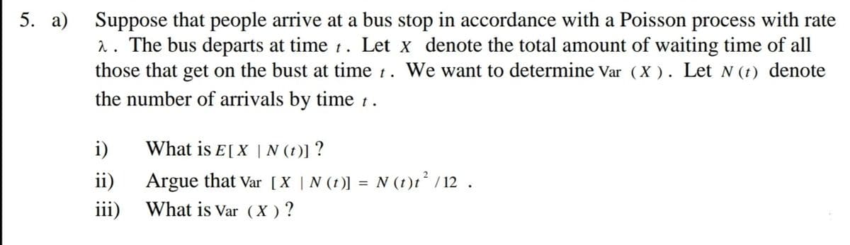 Suppose that people arrive at a bus stop in accordance with a Poisson process with rate
2. The bus departs at time t. Let x denote the total amount of waiting time of all
those that get on the bust at time t. We want to determine Var (X ). Let N (t) denote
the number of arrivals by time 1.
5. а)
i)
What is E[X | N (t)] ?
Argue that Var [X | N (t)] = N (t)t² / 12 .
What is Var (X ) ?
ii)
iii)
