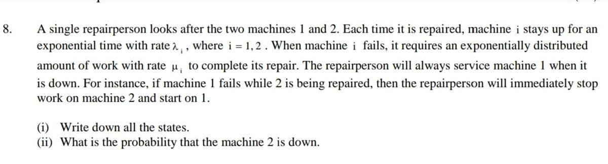 A single repairperson looks after the two machines 1 and 2. Each time it is repaired, machine i stays up for an
exponential time with rate a,, where i = 1,2. When machine i fails, it requires an exponentially distributed
8.
amount of work with rate u, to complete its repair. The repairperson will always service machine 1 when it
is down. For instance, if machine 1 fails while 2 is being repaired, then the repairperson will immediately stop
work on machine 2 and start on 1.
(i) Write down all the states.
(ii) What is the probability that the machine 2 is down.
