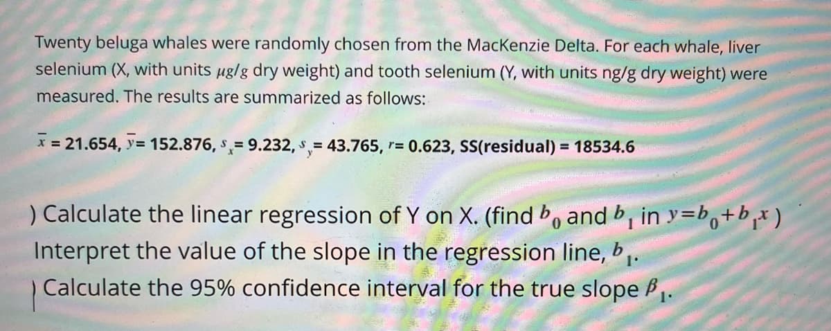 Twenty beluga whales were randomly chosen from the Mackenzie Delta. For each whale, liver
selenium (X, with units µg/g dry weight) and tooth selenium (Y, with units ng/g dry weight) were
measured. The results are summarized as follows:
x = 21.654, >= 152.876, 9.232, 43.765, r= 0.623, SS(residual) = 18534.6
=
0
) Calculate the linear regression of Y on X. (find bo and b₁ in y=b+b₁x)
Interpret the value of the slope in the regression line, b₁.
Calculate the 95% confidence interval for the true slope ₁.