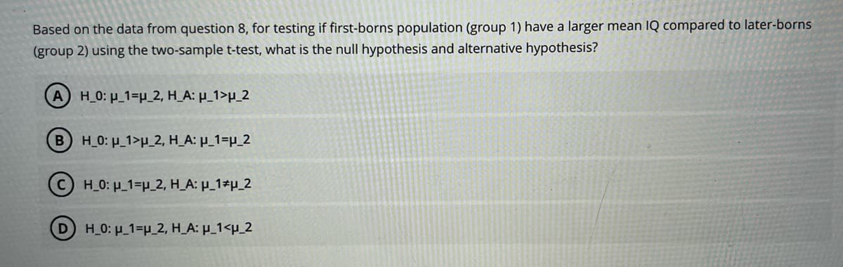Based on the data from question 8, for testing if first-borns population (group 1) have a larger mean IQ compared to later-borns
(group 2) using the two-sample t-test, what is the null hypothesis and alternative hypothesis?
A) H_0: μ_1=u_2, H_A: μ_1>u_2
BH_0: _1>μ_2, H_A: µ_1=µ_2
CH_0: μ_1-p_2, H_A: μ_1 p_2
(D) H_0: μ_1=H_2, H_A: μ_1<μ_2