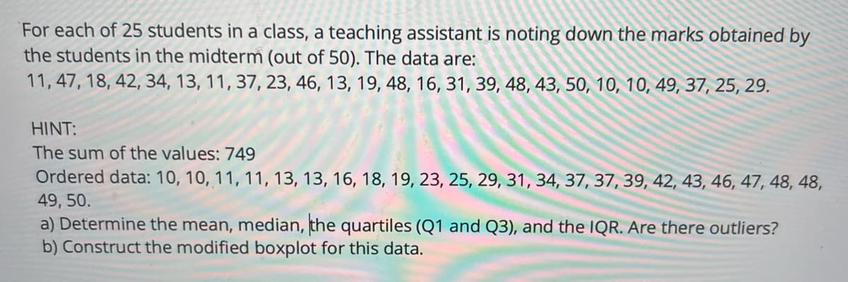 For each of 25 students in a class, a teaching assistant is noting down the marks obtained by
the students in the midterm (out of 50). The data are:
11, 47, 18, 42, 34, 13, 11, 37, 23, 46, 13, 19, 48, 16, 31, 39, 48, 43, 50, 10, 10, 49, 37, 25, 29.
HINT:
The sum of the values: 749
Ordered data: 10, 10, 11, 11, 13, 13, 16, 18, 19, 23, 25, 29, 31, 34, 37, 37, 39, 42, 43, 46, 47, 48, 48,
49, 50.
a) Determine the mean, median, the quartiles (Q1 and Q3), and the IQR. Are there outliers?
b) Construct the modified boxplot for this data.