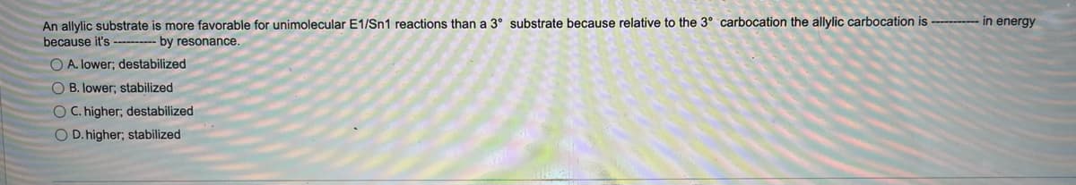 An allylic substrate is more favorable for unimolecular E1/Sn1 reactions than a 3° substrate because relative to the 3° carbocation the allylic carbocation is ----------- in energy
because it's ---------- by resonance.
O A. lower; destabilized
OB. lower; stabilized
OC. higher; destabilized
O D. higher; stabilized