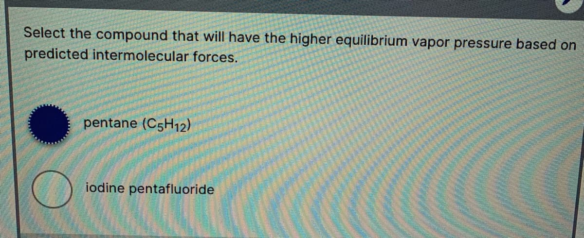 Select the compound that will have the higher equilibrium vapor pressure based on
predicted intermolecular forces.
pentane (C5H12)
iodine pentafluoride
