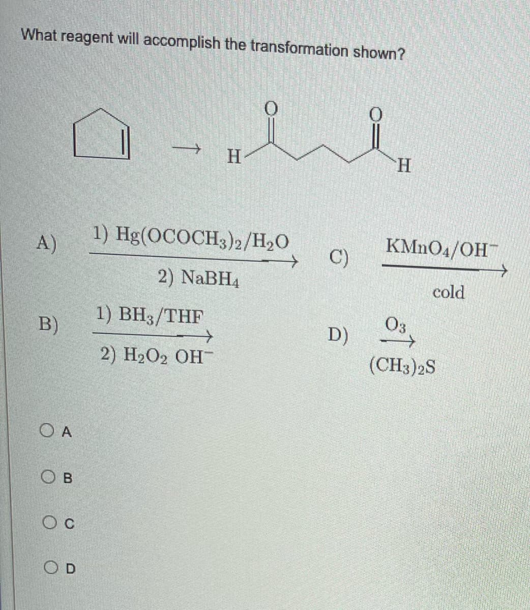 What reagent will accomplish the transformation shown?
H
H
1) Hg(OCOCH3)2/H₂O
KMnO4/OH™
A)
2) NaBH4
cold
1) BH3/THF
03
2) H₂O₂ OH-
(CH3)2S
B)
O A
Ов
Ос
OD
C)
D)