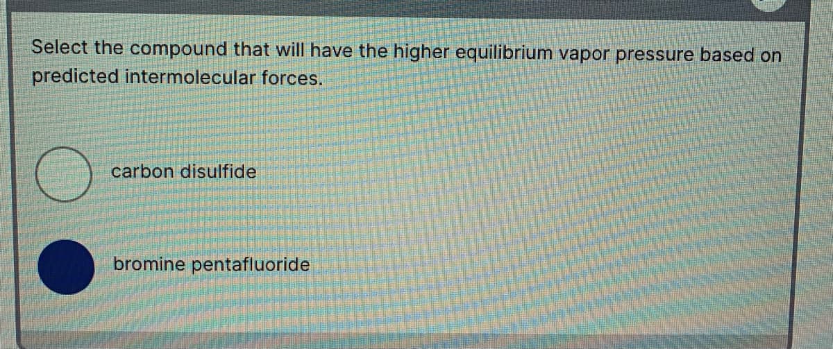 Select the compound that will have the higher equilibrium vapor pressure based on
predicted intermolecular forces.
carbon disulfide
bromine pentafluoride
