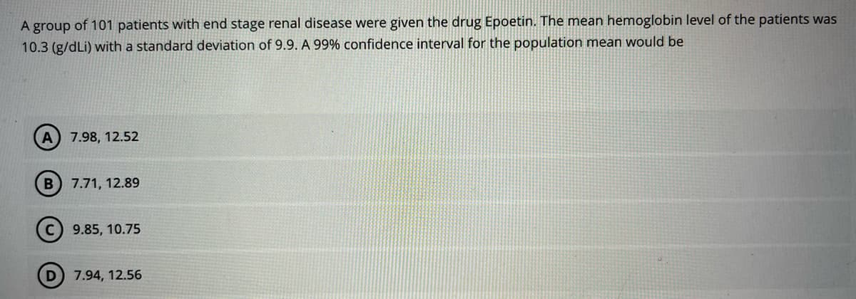 A group of 101 patients with end stage renal disease were given the drug Epoetin. The mean hemoglobin level of the patients was
10.3 (g/dLi) with a standard deviation of 9.9. A 99% confidence interval for the population mean would be
A) 7.98, 12.52
B 7.71, 12.89
9.85, 10.75
D) 7.94, 12.56