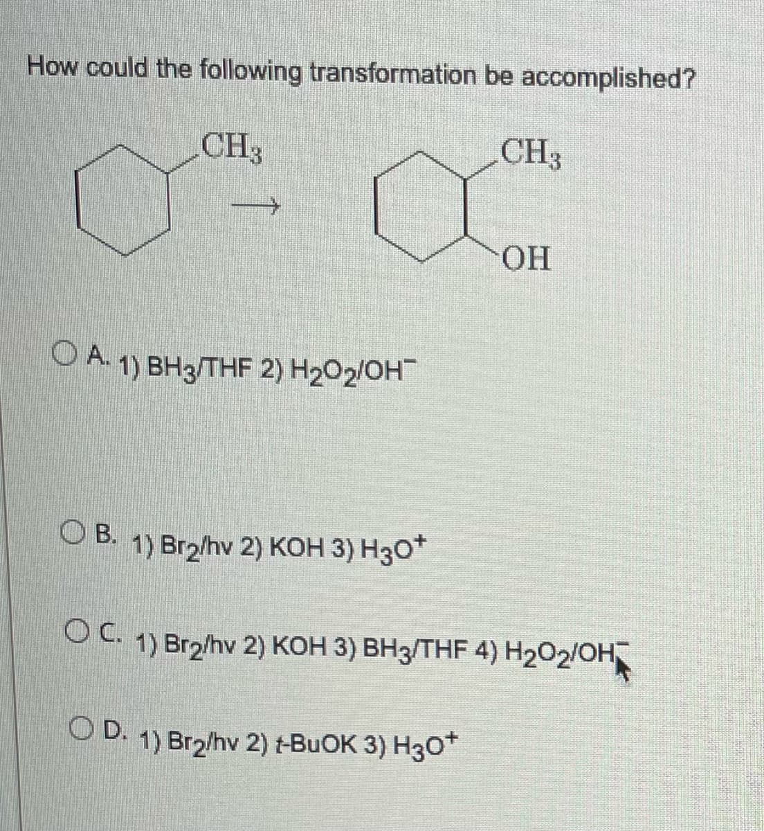 How could the following transformation be accomplished?
CH3
CH3
OH
A. 1) BH3/THF 2) H₂O₂/OH
OB. 1) Br2/hv 2) KOH 3) H30*
OC. 1) Br₂/hv 2) KOH 3) BH3/THF 4) H2O₂/OH
OD. 1) Br₂/hv 2) t-BuOK 3) H3O+