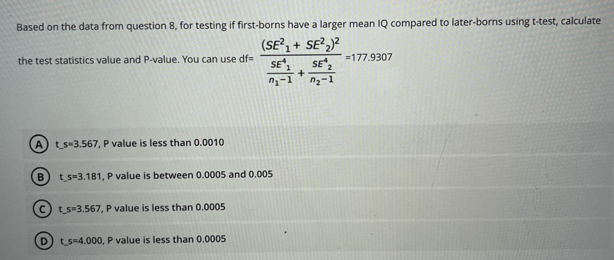 Based on the data from question 8, for testing if first-borns have a larger mean IQ compared to later-borns using t-test, calculate
(SE²₁+ SE²₂)²
SE ₁
SE 2
7₁-1
7₂-1
the test statistics value and P-value. You can use df=
A t_s=3.567, P value is less than 0.0010
B
D
t_s=3.181, P value is between 0.0005 and 0.005
t_s=3.567, P value is less than 0.0005
t_s=4.000, P value is less than 0.0005
+
=177.9307