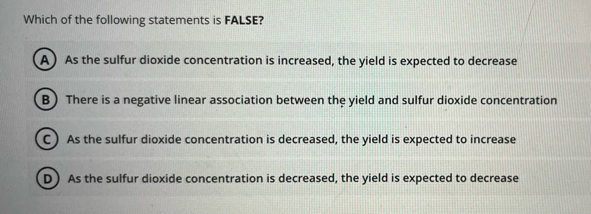 Which of the following statements is FALSE?
B
As the sulfur dioxide concentration is increased, the yield is expected to decrease
There is a negative linear association between the yield and sulfur dioxide concentration
As the sulfur dioxide concentration is decreased, the yield is expected to increase
As the sulfur dioxide concentration is decreased, the yield is expected to decrease