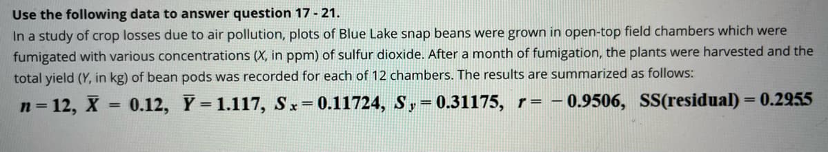 Use the following data to answer question 17 - 21.
In a study of crop losses due to air pollution, plots of Blue Lake snap beans were grown in open-top field chambers which were
fumigated with various concentrations (X, in ppm) of sulfur dioxide. After a month of fumigation, the plants were harvested and the
total yield (Y, in kg) of bean pods was recorded for each of 12 chambers. The results are summarized as follows:
n = 12, X = 0.12, Y = 1.117, Sx=0.11724, Sy= 0.31175, r= 0.9506, SS(residual) = 0.2955