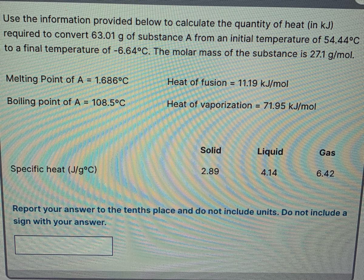 Use the information provided below to calculate the quantity of heat (in kJ)
required to convert 63.01 g of substance A from an initial temperature of 54.44°C
to a final temperature of -6.64°C. The molar mass of the substance is 27.1 g/mol.
Melting Point of A = 1.686°C
Heat of fusion = 11.19 kJ/mol
Boiling point of A
108.5°C
Heat of vaporization = 71.95 kJ/mol
%3D
Solid
Liquid
Gas
Specific heat (J/g°C)
2.89
4.14
6.42
Report your answer to the tenths place and do not include units. Do not include a
sign with your answer.
