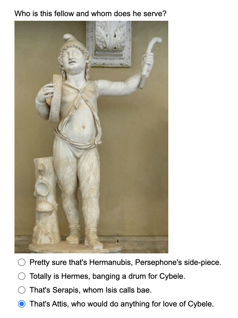 Who is this fellow and whom does he serve?
Pretty sure that's Hermanubis, Persephone's side-piece.
Totally is Hermes, banging a drum for Cybele.
That's Serapis, whom Isis calls bae.
That's Attis, who would do anything for love of Cybele.
