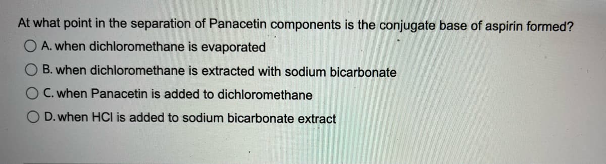 At what point in the separation of Panacetin components is the conjugate base of aspirin formed?
OA. when dichloromethane is evaporated
B. when dichloromethane is extracted with sodium bicarbonate
C. when Panacetin is added to dichloromethane
D. when HCI is added to sodium bicarbonate extract