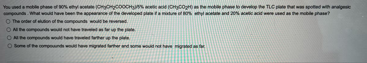 You used a mobile phase of 90% ethyl acetate (CH3CH2COOCH3)/5% acetic acid (CH3CO2H) as the mobile phase to develop the TLC plate that was spotted with analgesic
compounds. What would have been the appearance of the developed plate if a mixture of 80% ethyl acetate and 20% acetic acid were used as the mobile phase?
O The order of elution of the compounds would be reversed.
O All the compounds would not have traveled as far up the plate.
O All the compounds would have traveled farther up the plate.
O Some of the compouunds would have migrated farther and some would not have migrated as far.