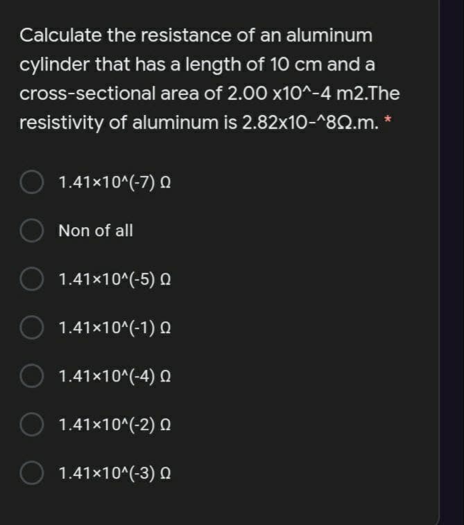 Calculate the resistance of an aluminum
cylinder that has a length of 10 cm and a
cross-sectional area of 2.00 x10^-4 m2.The
resistivity of aluminum is 2.82x10-^82.m.
1.41x10^(-7) Q
Non of all
1.41x10^(-5) Q
1.41x10^(-1) Q
1.41x10^(-4) Q
1.41x10^(-2) Q
1.41x10^(-3) Q
