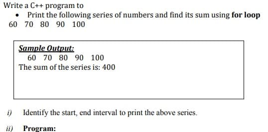 Write a C++ program to
• Print the following series of numbers and find its sum using for loop
60 70 80 90 100
Sample Output:
60 70 80 90 100
The sum of the series is: 400
i)
Identify the start, end interval to print the above series.
ii)
Program:
