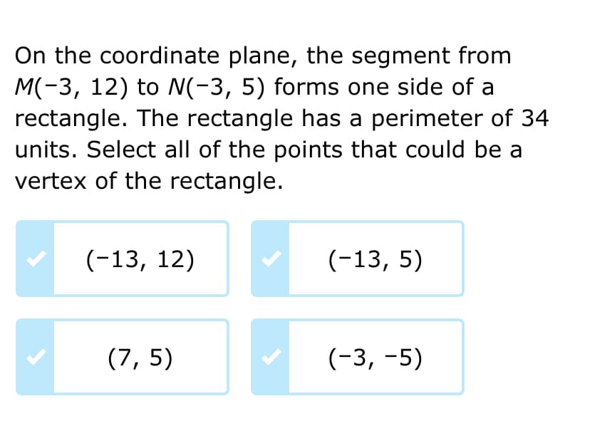 On the coordinate plane, the segment from
M(-3, 12) to N(-3, 5) forms one side of a
rectangle. The rectangle has a perimeter of 34
units. Select all of the points that could be a
vertex of the rectangle.
(-13, 12)
(7,5)
(-13, 5)
(-3,-5)