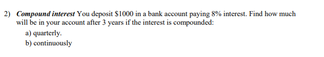 2) Compound interest You deposit $1000 in a bank account paying 8% interest. Find how much
will be in your account after 3 years if the interest is compounded:
a) quarterly.
b) continuously
