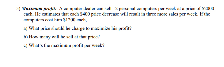 5) Maximum profit: A computer dealer can sell 12 personal computers per week at a price of $2000
each. He estimates that each $400 price decrease will result in three more sales per week. If the
computers cost him $1200 each,
a) What price should he charge to maximize his profit?
b) How many will he sell at that price?
c) What's the maximum profit per week?
