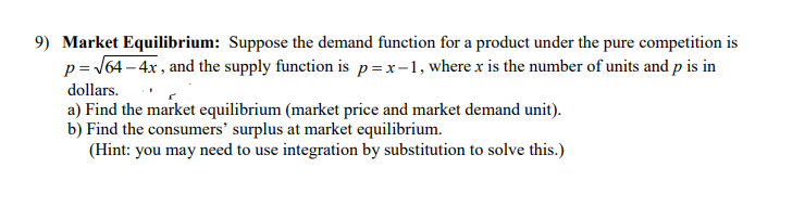 9) Market Equilibrium: Suppose the demand function for a product under the pure competition is
p= J64 – 4x , and the supply function is p=x-1, where x is the number of units and p is in
dollars.
a) Find the market equilibrium (market price and market demand unit).
b) Find the consumers' surplus at market equilibrium.
(Hint: you may need to use integration by substitution to solve this.)
