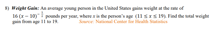 8) Weight Gain: An average young person in the United States gains weight at the rate of
16 (x – 10)ī pounds per year, where x is the person's age (11 < x < 19). Find the total weight
gain from age 11 to 19.
Source: National Center for Health Statistics
