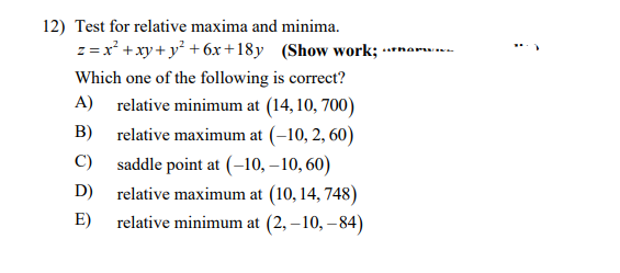 12) Test for relative maxima and minima.
z = x² +xy + y² + 6x+18y (Show work;
Thor
Which one of the following is correct?
A) relative minimum at (14, 10, 700)
B) relative maximum at (–10, 2, 60)
C) saddle point at (–10, –10,60)
D) relative maximum at (10, 14, 748)
relative minimum at (2, –10, – 84)
E)
