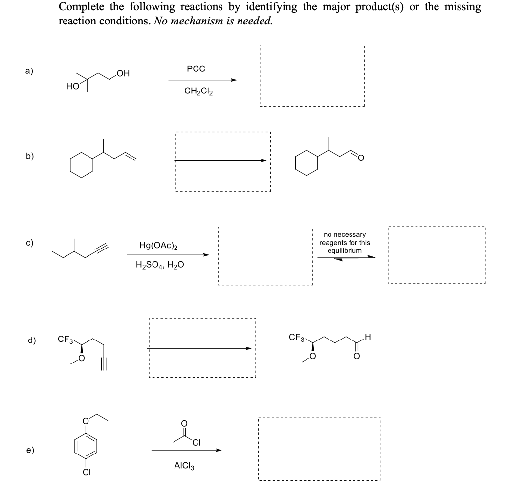 Complete the following reactions by identifying the major product(s) or the missing
reaction conditions. No mechanism is needed.
a)
PCC
OH
HO
CH₂Cl2
no necessary
reagents for this
equilibrium
H
b)
c)
d)
e)
CF 3-
مهمة
Hg(OAc)2
H₂SO4, H₂O
ia
AICI 3
CF3
O