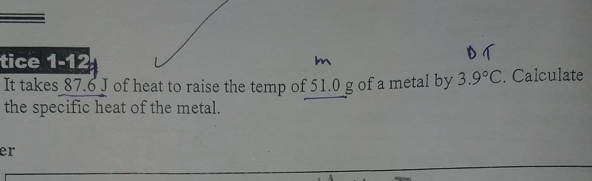 tice 1-12
It takes 87.6 J of heat to raise the temp of 51.0 g of a metal by 3.9°C. Calculate
the specific heat of the metal.
er
