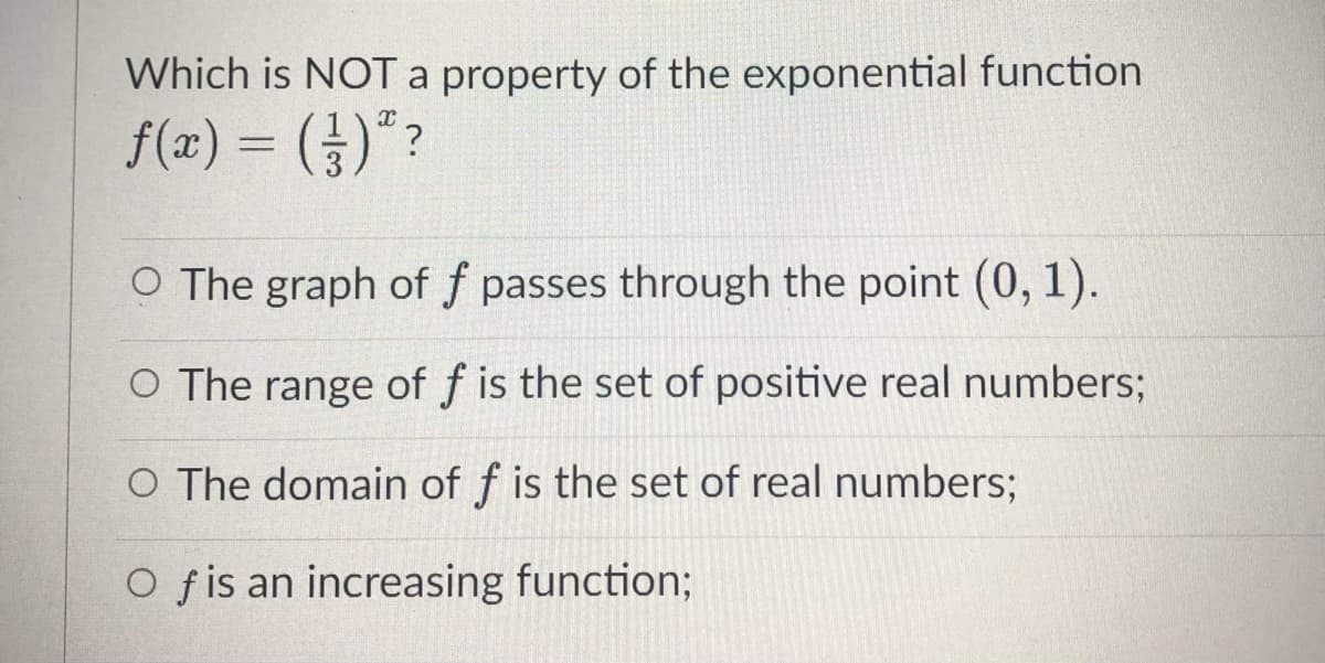 Which is NOTA property of the exponential function
f(æ) = ()"?
O The graph of f passes through the point (0, 1).
O The range of f is the set of positive real numbers;
O The domain of f is the set of real numbers;
O fis an increasing function;
