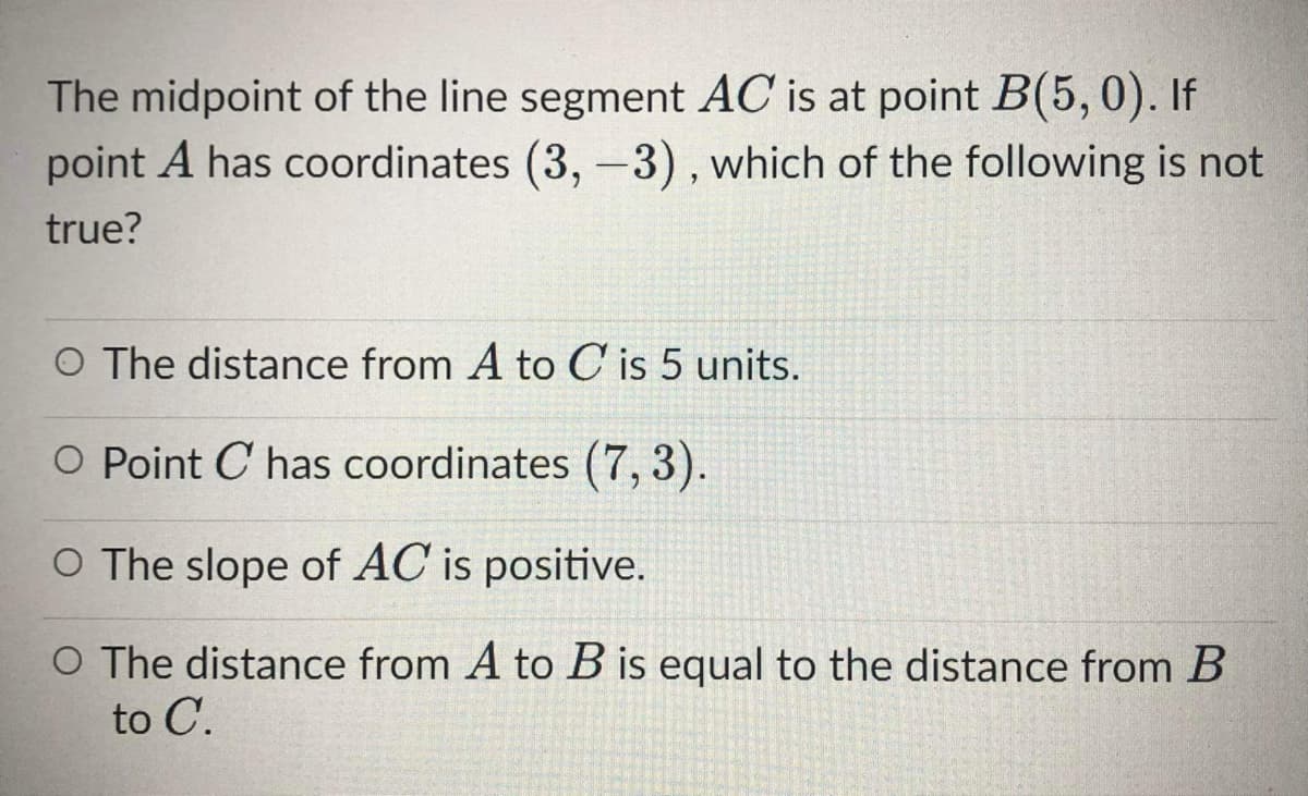 The midpoint of the line segment AC is at point B(5,0). If
point A has coordinates (3, -3), which of the following is not
true?
O The distance from A to C is 5 units.
O Point C has coordinates (7, 3).
O The slope of AC is positive.
O The distance from A to B is equal to the distance from B
to C.
