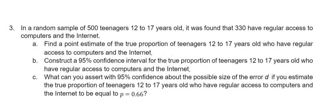 3. In a random sample of 500 teenagers 12 to 17 years old, it was found that 330 have regular access to
computers and the Internet.
а.
Find a point estimate of the true proportion of teenagers 12 to 17 years old who have regular
access to computers and the Internet,
b. Construct a 95% confidence interval for the true proportion of teenagers 12 to 17 years old who
have regular access to computers and the Internet,
What can you assert with 95% confidence about the possible size of the error d if you estimate
the true proportion of teenagers 12 to 17 years old who have regular access to computers and
the Internet to be equal to p = 0.66?
с.
