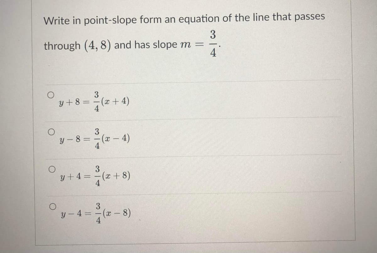Write in point-slope form an equation of the line that passes
3
through (4, 8) and has slope m =
4
3
y + 8 =
(x+ 4)
3.
y-8 D
(x-4)
3.
y+4 = -(x + 8)
3
y - 4 = -(x-8)
