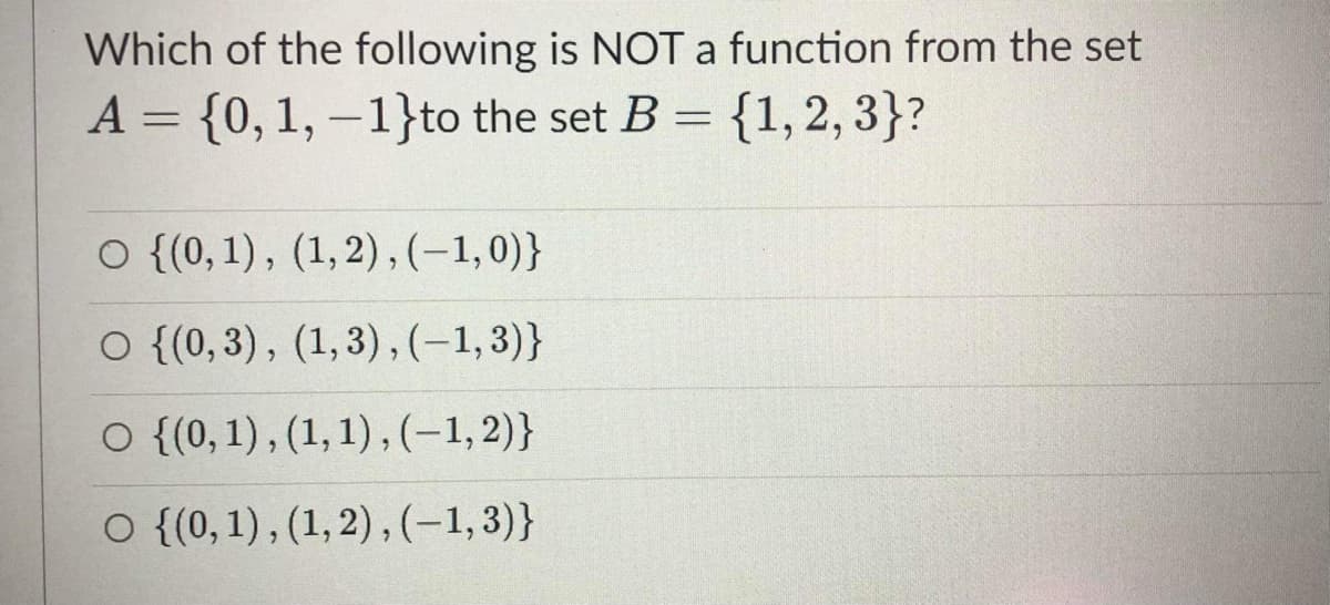 Which of the following is NOT a function from the set
A = {0,1, –1}to the set B = {1,2, 3}?
O {(0, 1), (1,2), (-1,0)}
O {(0,3), (1,3),(-1,3)}
O {(0, 1), (1,1) , (-1,2)}
O {(0,1), (1, 2) , (-1,3)}
