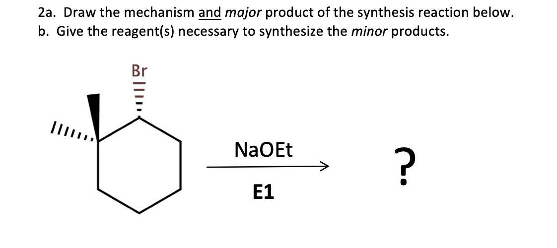 2a. Draw the mechanism and major product of the synthesis reaction below.
b. Give the reagent(s) necessary to synthesize the minor products.
Br
NaOEt
E1
