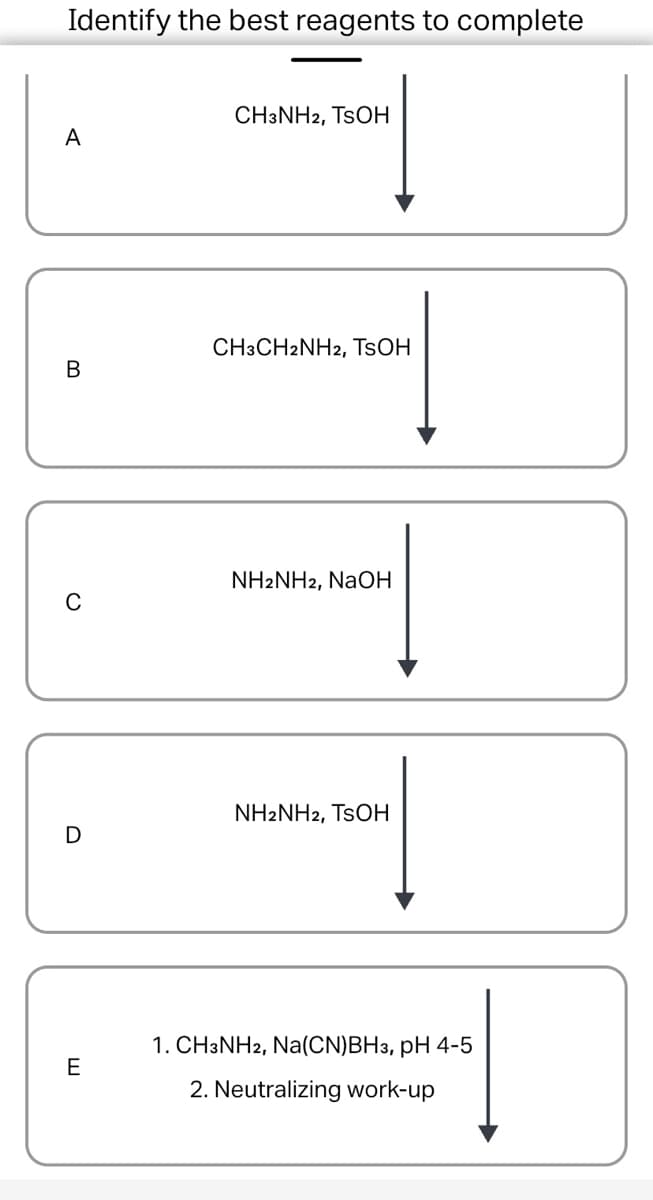 Identify the best reagents to complete
CH3NH2, TSOH
A
CH3CH2NH2, TSOH
B
NH2NH2, NaOH
C
NH2NH2, TSOH
D
1. CH3NH2, Na(CN)BH3, pH 4-5
E
2. Neutralizing work-up
